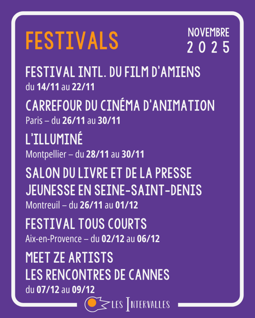 Festivals
Festival intl. du film d'Amiens
du 14/11 au 22/11
 
Carrefour du cinéma d’animation
Paris – du 26/11 au 30/11
 
L’Illuminé
Montpellier – du 28/11 au 30/11
 
Salon du livre et de la presse jeunesse en seine-saint-denis
Montreuil – du 26/11 au 01/12
 
Festival Tous Courts
Aix-en-Provence – du 02/12 au 06/12
 
Meet Ze Artists
Les rencontres de Cannes
du 07/12 au 09/12