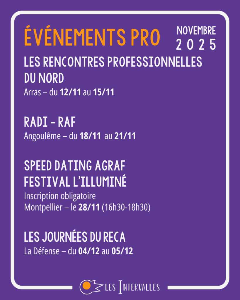 Événements pro
Les Rencontres Professionnelles du Nord
Arras – du 12/11 au 15/11
 
RADI - RAF
Angoulême – du 18/11  au 21/11
 
Speed Dating AGrAF
Festival l’illuminé
Inscription obligatoire
Montpellier – le 28/11 (16h30-18h30)
 
Les Journées du RECA
La Défense – du 04/12 au 05/12