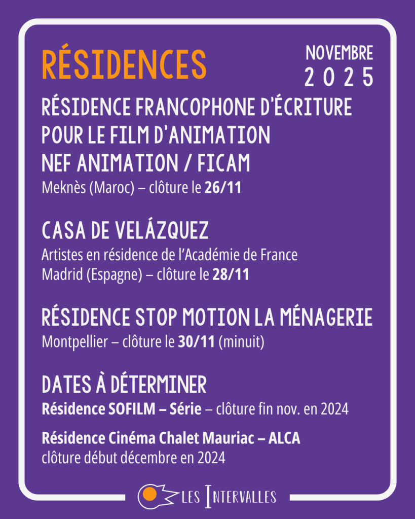 Résidences
Résidence Francophone d'écriture pour le film d'Animation
NEF Animation / FICAM
Meknès (Maroc) – clôture le 26/11

Casa de Velázquez
Artistes en résidence de l’Académie de France
Madrid (Espagne) – clôture le 28/11

Résidence Stop Motion La Ménagerie
Montpellier – clôture le 30/11 (minuit)

Dates à déterminer
Résidence SOFILM – Série – clôture fin nov. en 2024
 
Résidence Cinéma Chalet Mauriac – ALCA
clôture début décembre en 2024