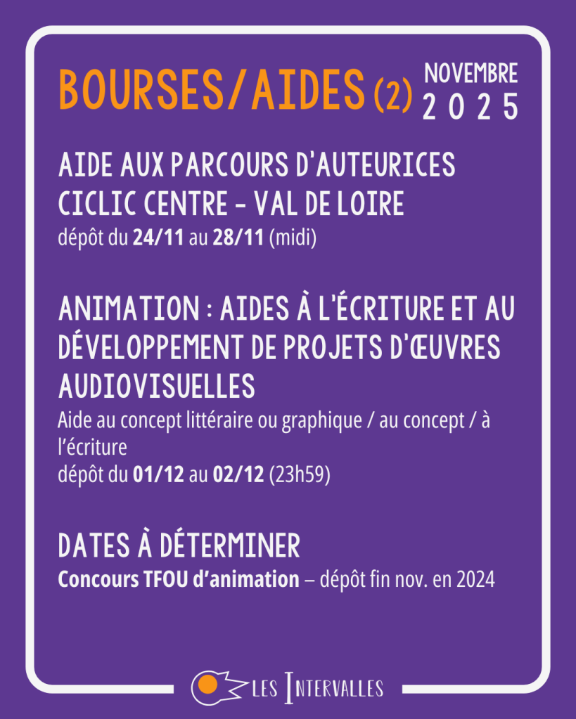Bourses/Aides
Aide Aux parcours d’auteurices
ciclic centre - val de Loire
dépôt du 24/11 au 28/11 (midi)

Animation : Aides à l'écriture et au Développement de Projets d'œuvres Audiovisuelles
Aide au concept littéraire ou graphique / au concept / à l’écriture
dépôt du 01/12 au 02/12 (23h59)

Dates à déterminer
Concours TFOU d’animation – dépôt fin nov. en 2024