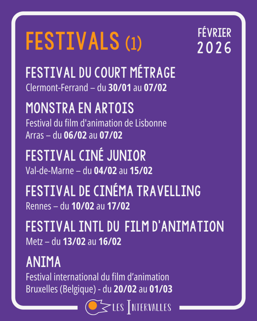 Festivals : 
Festival du court Métrage
Clermont-Ferrand – du 30/01 au 07/02
 
Monstra en Artois
Festival du film d'animation de Lisbonne
Arras – du 06/02 au 07/02
 
Festival Ciné Junior
Val-de-Marne – du 04/02 au 15/02
 
Festival de cinéma Travelling
Rennes – du 10/02 au 17/02
 
Festival Intl du  Film d’Animation
Metz – du 13/02 au 16/02
  
Anima
Festival international du film d’animation
Bruxelles (Belgique) - du 20/02 au 01/03