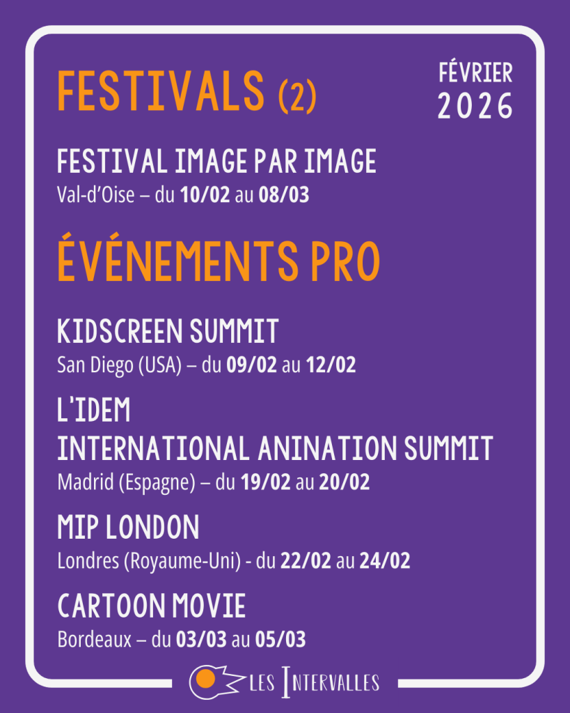 Festivals : 
Festival image par image
Val-d’Oise – du 10/02 au 08/03
Événements pro : 
Kidscreen Summit
San Diego (USA) – du 09/02 au 12/02
 
L’IDEM
International Anination summit
Madrid (Espagne) – du 19/02 au 20/02
 
MIP London
Londres (Royaume-Uni) - du 22/02 au 24/02
 
Cartoon Movie
Bordeaux – du 03/03 au 05/03

