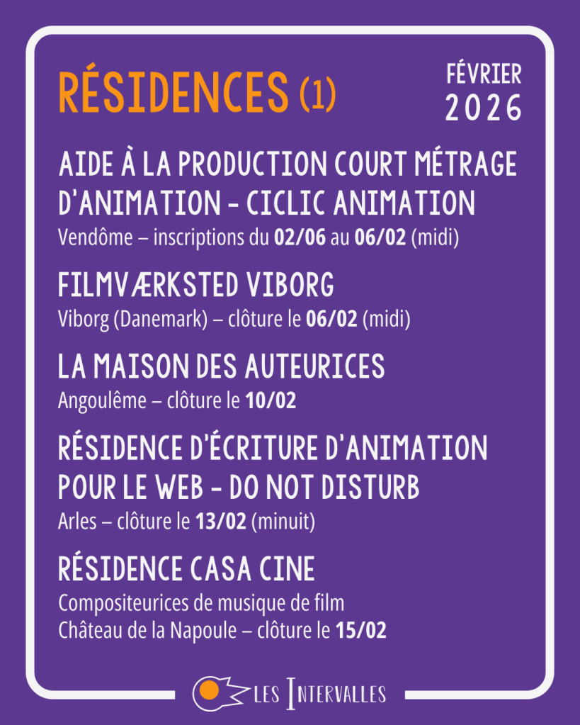 Résidences : 
Aide à la production court métrage d’animation - Ciclic Animation
Vendôme – inscriptions du 02/06 au 06/02 (midi)
 
Filmværksted Viborg
Viborg (Danemark) – clôture le 06/02 (midi)
 
La maison des auteurices
Angoulême – clôture le 10/02
 
Résidence d’Écriture d’animation pour le web - Do not Disturb 
Arles – clôture le 13/02 (minuit)
 
Résidence Casa Cine
Compositeurices de musique de film
Château de la Napoule – clôture le 15/02