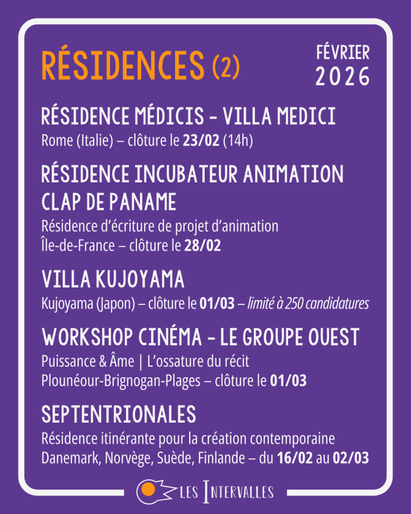 Résidences : 
Résidence Médicis - Villa Medici
Rome (Italie) – clôture le 23/02 (14h)
 
Résidence incubateur animation
Clap de Paname
Résidence d’écriture de projet d’animation
Île-de-France – clôture le 28/02
 
Villa Kujoyama
Kujoyama (Japon) – clôture le 01/03 – limité à 250 candidatures
 
Workshop Cinéma - Le groupe Ouest
Puissance & Âme | L’ossature du récit
Plounéour-Brignogan-Plages – clôture le 01/03
 
Septentrionales
Résidence itinérante pour la création contemporaine
Danemark, Norvège, Suède, Finlande – du 16/02 au 02/03