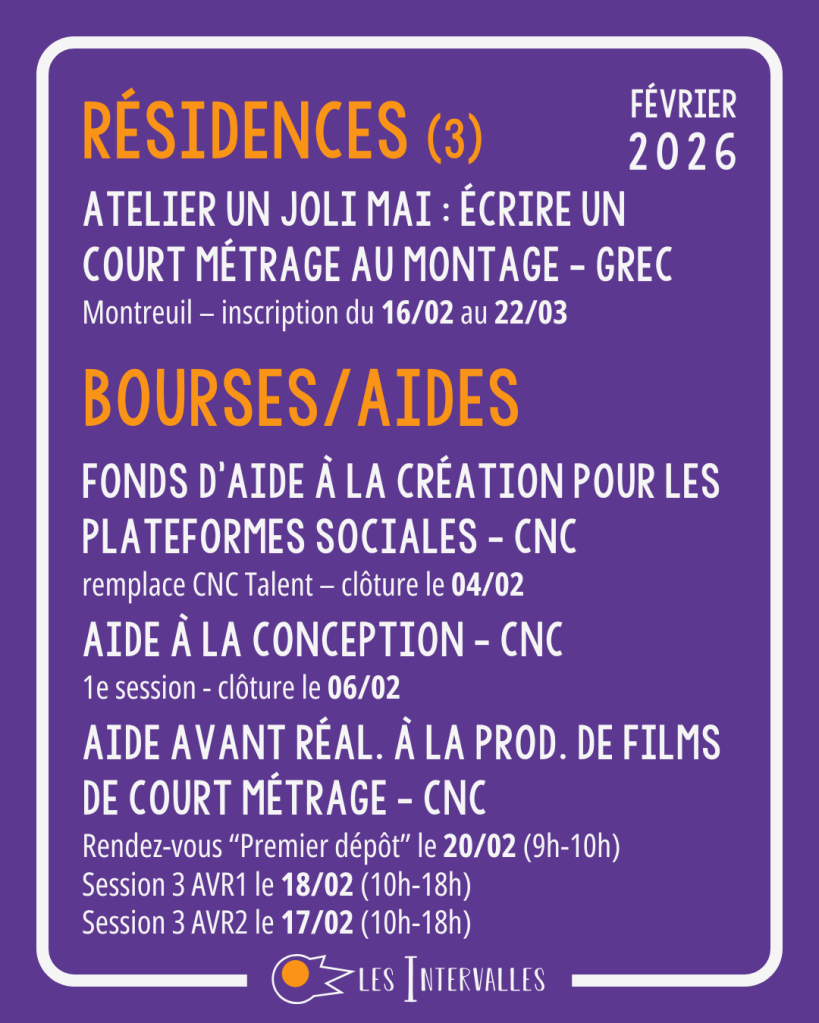 Résidences : 
Atelier Un joli Mai : écrire un court métrage au montage - GREC
Montreuil – inscription du 16/02 au 22/03

Bourses / Aides : 
Fonds d'aide à la création pour les plateformes sociales - CNC
remplace CNC Talent – clôture le 04/02
 
Aide à la conception - CNC
1e session - clôture le 06/02
 
Aide avant réal. à la prod. de films de court Métrage - CNC
Rendez-vous “Premier dépôt” le 20/02 (9h-10h)
Session 3 AVR1 le 18/02 (10h-18h)
Session 3 AVR2 le 17/02 (10h-18h)
