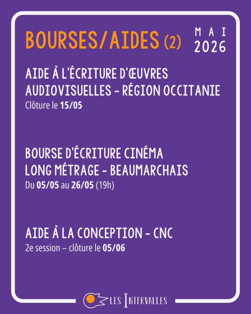 Bourses/aides (2) : 
Aide à l’écriture d’œuvres audiovisuelles - Région occitanie
Clôture le 15/05 


Bourse d'écriture Cinéma
long métrage - Beaumarchais
Du 05/05 au 26/05 (19h) 


Aide à la conception - CNC
2e session – clôture le 05/06 