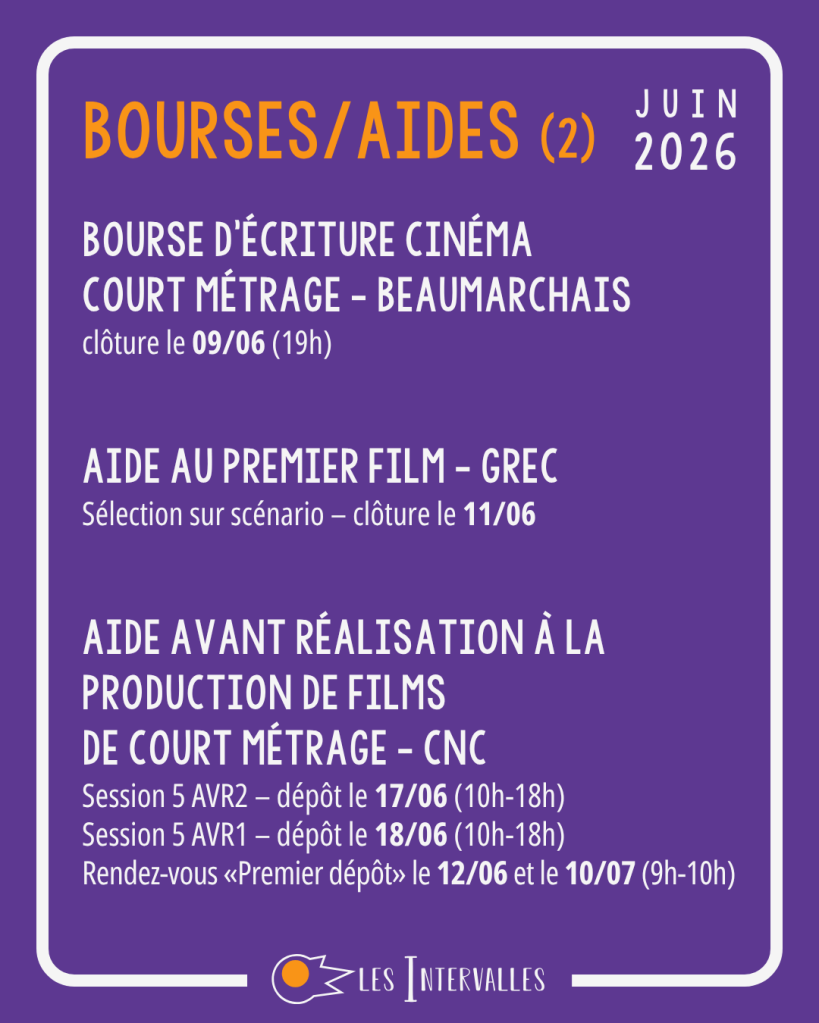 Bourses/aides (2) :
Bourse d'écriture cinéma
court métrage - Beaumarchais
clôture le 09/06 (19h) 
 

Aide au premier film - GREC
Sélection sur scénario – clôture le 11/06 


Aide Avant Réalisation à la Production de Films 
de Court Métrage - cnc
Session 5 AVR2 – dépôt le 17/06 (10h-18h)
Session 5 AVR1 – dépôt le 18/06 (10h-18h)
Rendez-vous «Premier dépôt» le 12/06 et le 10/07 (9h-10h)