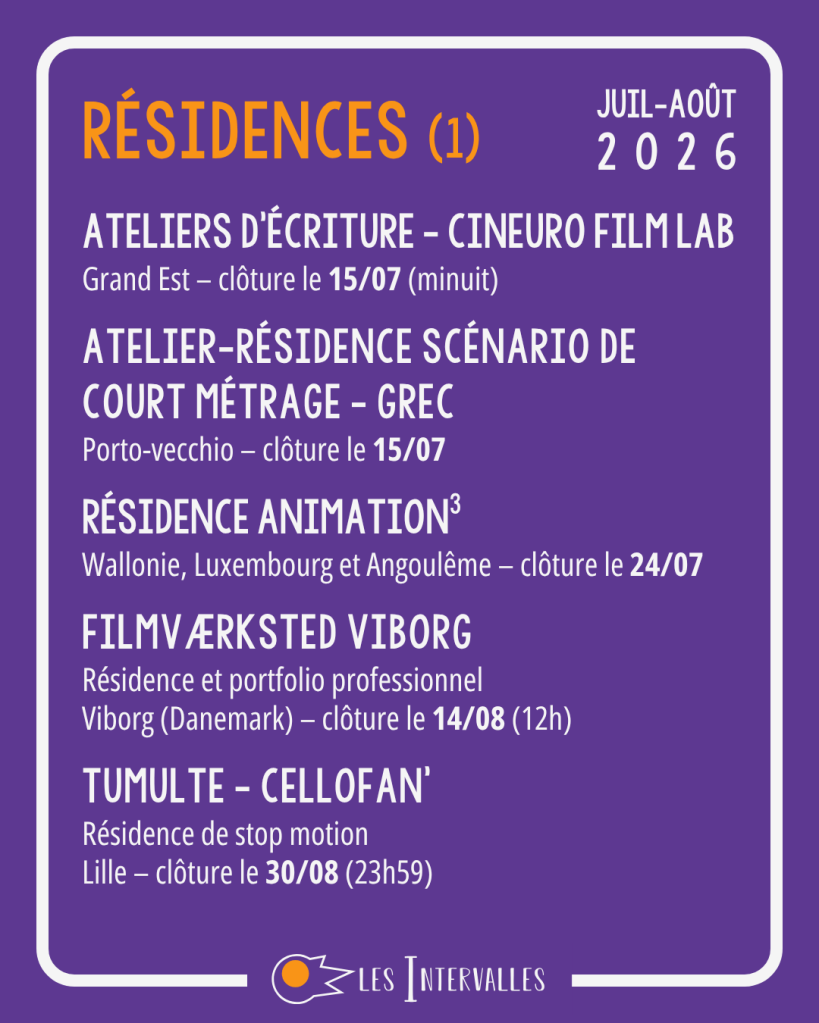 Résidences (1)
Ateliers d’écriture - CinEuro Film Lab
Grand Est – clôture le 15/07 (minuit)
 
Atelier-Résidence Scénario de court métrage - GREC
Porto-vecchio – clôture le 15/07
 
Résidence Animation3
Wallonie, Luxembourg et Angoulême – clôture le 24/07
 
Filmværksted Viborg
Résidence et portfolio professionnel
Viborg (Danemark) – clôture le 14/08 (12h)
 
Tumulte - Cellofan’
Résidence de stop motion
Lille – clôture le 30/08 (23h59)