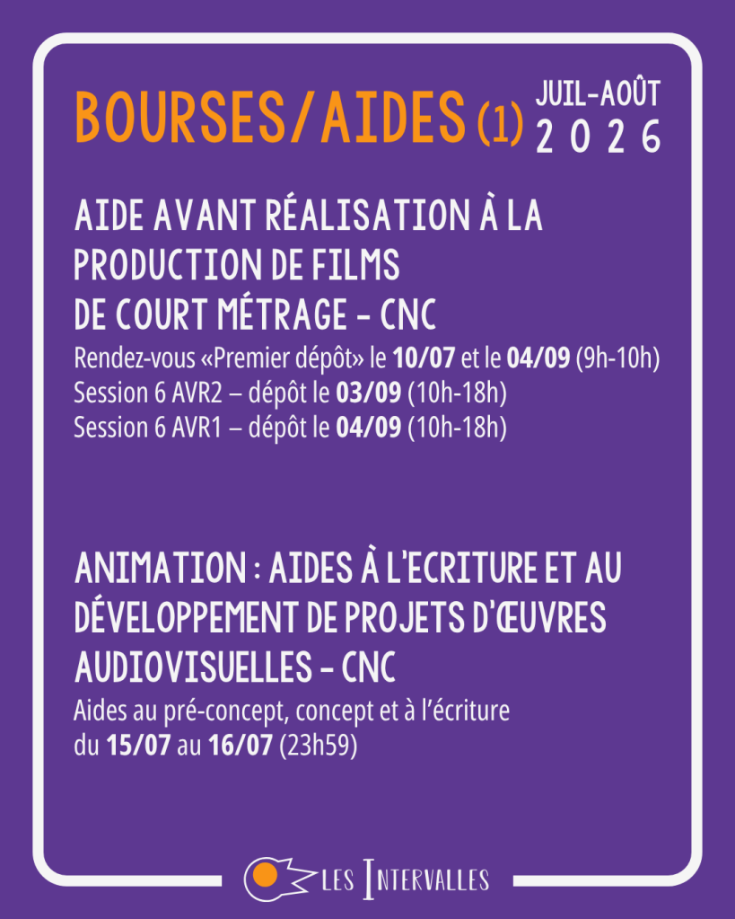 Bourses / Aides (1)
Aide Avant Réalisation à la Production de Films 
de Court Métrage - cnc
Rendez-vous «Premier dépôt» le 10/07 et le 04/09 (9h-10h)
Session 6 AVR2 – dépôt le 03/09 (10h-18h)
Session 6 AVR1 – dépôt le 04/09 (10h-18h)


Animation : Aides à l'Ecriture et au Développement de Projets d'œuvres Audiovisuelles - CNC
Aides au pré-concept, concept et à l’écriture
du 15/07 au 16/07 (23h59)
