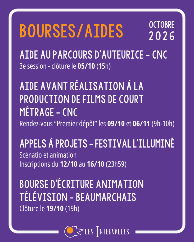 Bourses et aides :
Aide au parcours d’auteurice - CNC
3e session - clôture le 05/10 (15h)
Aide avant réalisation à la production de films de court métrage - CNC
Rendez-vous “Premier dépôt” les 09/10 et 06/11 (9h-10h)
Appels à projets - Festival l’illuminé
Scénatio et animation
Inscriptions du 12/10 au 16/10 (23h59)
Bourse d’écriture animation télévision - Beaumarchais
Clôture le 19/10 (19h)